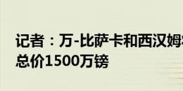 记者：万-比萨卡和西汉姆将签约至2030年，总价1500万镑