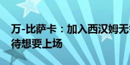 万-比萨卡：加入西汉姆无需思考，我迫不及待想要上场