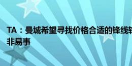 TA：曼城希望寻找价格合适的锋线轮换球员，这有可能但绝非易事