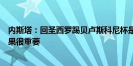 内斯塔：回圣西罗踢贝卢斯科尼杯是种特殊的感觉，比赛结果很重要