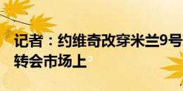 记者：约维奇改穿米兰9号球衣，但球员仍在转会市场上