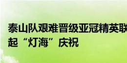 泰山队艰难晋级亚冠精英联赛正赛，鲁蜜们亮起“灯海”庆祝