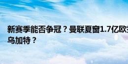 新赛季能否争冠？曼联夏窗1.7亿欧签下4将，下一步桑乔换乌加特？