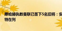 滕哈赫执教曼联已签下5名旧将：安东尼、奥纳纳、德里赫特在列