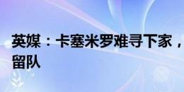 英媒：卡塞米罗难寻下家，曼联现在计划让他留队