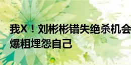 我X！刘彬彬错失绝杀机会后极度懊恼，疑似爆粗埋怨自己