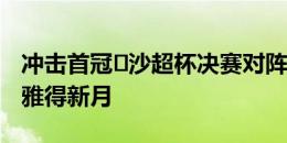 冲击首冠️沙超杯决赛对阵：利雅得胜利vs利雅得新月