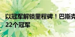 以冠军解锁里程碑！巴斯克斯皇马生涯350场22个冠军