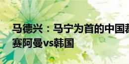 马德兴：马宁为首的中国裁判组将执法18强赛阿曼vs韩国