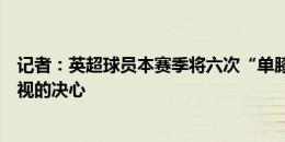 记者：英超球员本赛季将六次“单膝跪地”，以表达反对歧视的决心