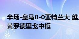 半场-皇马0-0亚特兰大 维尼修斯贝林厄姆染黄罗德里戈中框