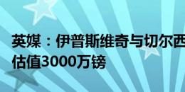 英媒：伊普斯维奇与切尔西讨论布罗亚，蓝军估值3000万镑