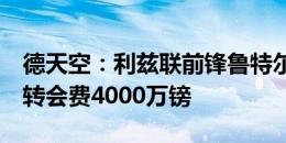 德天空：利兹联前锋鲁特尔同意加盟布莱顿，转会费4000万镑