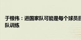 于根伟：进国家队可能是每个球员目标，谢维军不能正常随队训练