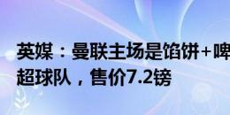 英媒：曼联主场是馅饼+啤酒套餐最便宜的英超球队，售价7.2镑