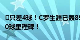 ⌛只差4球！C罗生涯已轰896球，即将解锁900球里程碑！