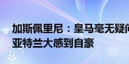 加斯佩里尼：皇马毫无疑问配得上胜利 我为亚特兰大感到自豪