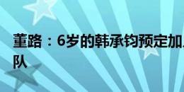 董路：6岁的韩承钧预定加入中国足球小将18队