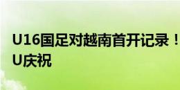 U16国足对越南首开记录！魏祥鑫头球冲顶SIU庆祝