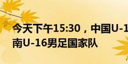 今天下午15:30，中国U-16男足国家队vs越南U-16男足国家队