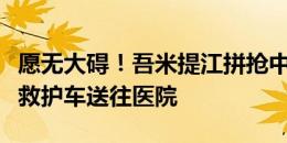 愿无大碍！吾米提江拼抢中头碰头，上担架被救护车送往医院