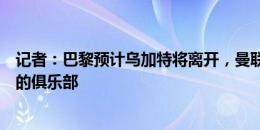 记者：巴黎预计乌加特将离开，曼联并不是唯一与他们谈判的俱乐部