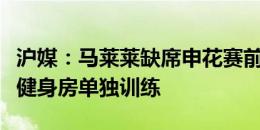 沪媒：马莱莱缺席申花赛前最后合练，而是在健身房单独训练