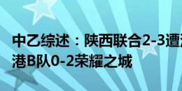 中乙综述：陕西联合2-3遭深圳青年人绝杀 海港B队0-2荣耀之城