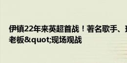 伊镇22年来英超首战！著名歌手、球迷兼小股东"黄老板"现场观战