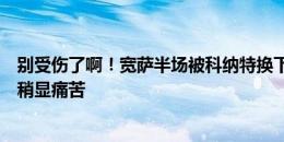 别受伤了啊！宽萨半场被科纳特换下，前者在替补席上表情稍显痛苦