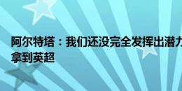 阿尔特塔：我们还没完全发挥出潜力，球员们告诉我一定会拿到英超