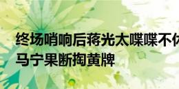 终场哨响后蒋光太喋喋不休+鼓掌嘲讽判罚，马宁果断掏黄牌