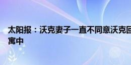 太阳报：沃克妻子一直不同意沃克回家，现在他依然住在公寓中