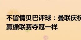 不留情贝巴评球：曼联庆祝得有点好笑，1-0赢像联赛夺冠一样