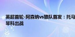 英超首轮-阿森纳vs狼队首发：托马斯、马丁内利先发，津琴科出战