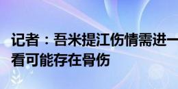 记者：吾米提江伤情需进一步检查确认，目前看可能存在骨伤