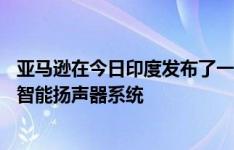 亚马逊在今日印度发布了一系列新的Echo设备Alexa驱动的智能扬声器系统