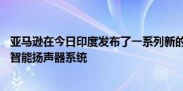 亚马逊在今日印度发布了一系列新的Echo设备Alexa驱动的智能扬声器系统