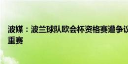 波媒：波兰球队欧会杯资格赛遭争议判罚被淘汰，上诉要求重赛