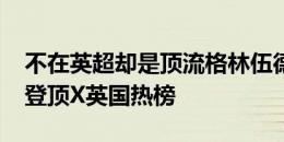 不在英超却是顶流格林伍德首秀双响+造点，登顶X英国热榜