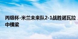 丙级杯-米兰未来队2-1战胜诺瓦拉，卡马尔达梅开二度+击中横梁