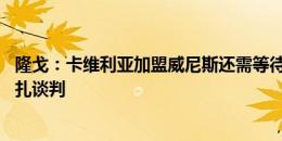 隆戈：卡维利亚加盟威尼斯还需等待 德西利奥经纪人在跟蒙扎谈判