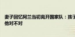 妻子回忆阿兰当初离开国家队：孩子病了，我也不知道告诉他对不对