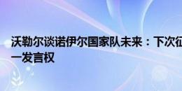 沃勒尔谈诺伊尔国家队未来：下次征召前决定，他理应有第一发言权