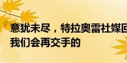 意犹未尽，特拉奥雷社媒回应利马：别担心，我们会再交手的