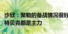 沙欣：聚勒的备战情况很好，他和安东、施洛特贝克都是主力