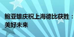 鲍亚雄庆祝上海德比获胜：未完待续，期待更美好未来