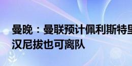 曼晚：曼联预计佩利斯特里今夏离队，桑乔、汉尼拔也可离队