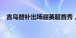 吉乌替补出场迎英超首秀，杰克逊被换下