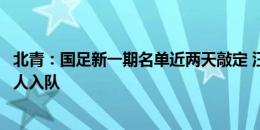 北青：国足新一期名单近两天敲定 汪海健、魏震可能作为新人入队